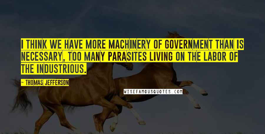 Thomas Jefferson Quotes: I think we have more machinery of government than is necessary, too many parasites living on the labor of the industrious.