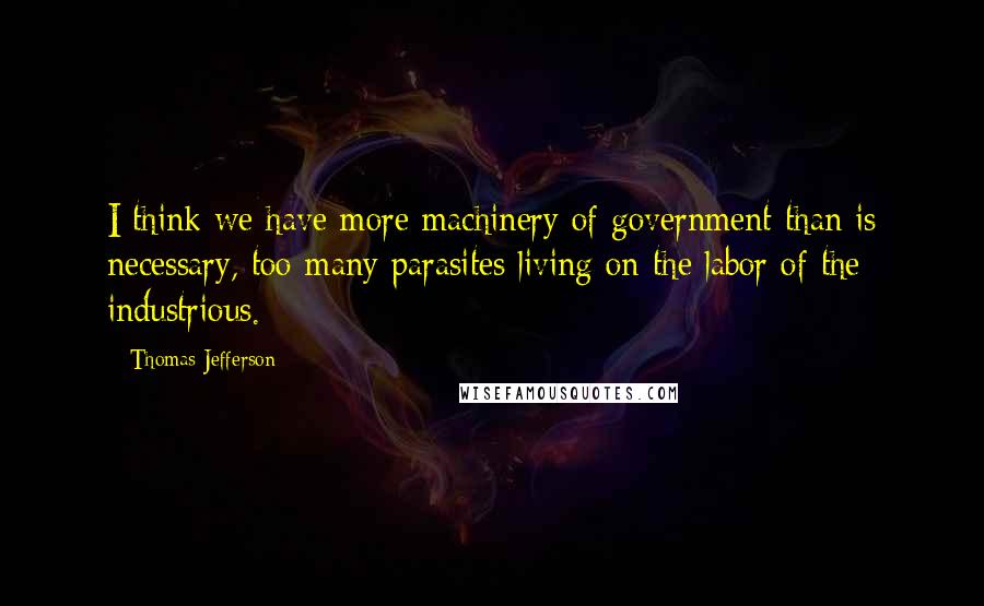 Thomas Jefferson Quotes: I think we have more machinery of government than is necessary, too many parasites living on the labor of the industrious.
