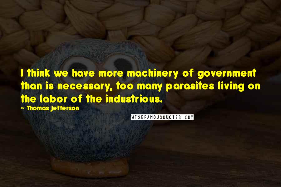 Thomas Jefferson Quotes: I think we have more machinery of government than is necessary, too many parasites living on the labor of the industrious.