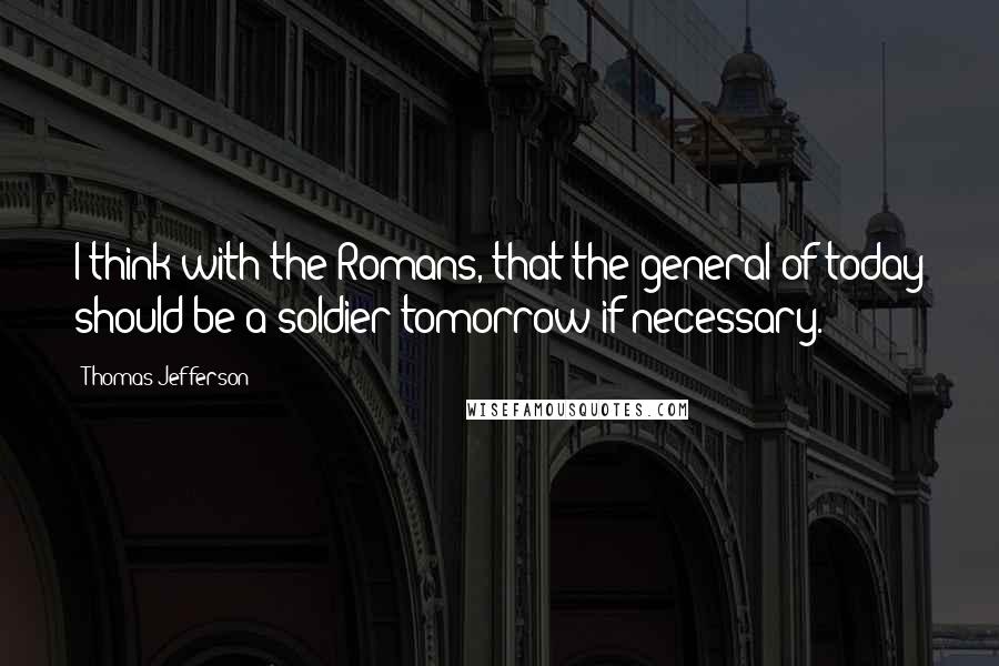 Thomas Jefferson Quotes: I think with the Romans, that the general of today should be a soldier tomorrow if necessary.