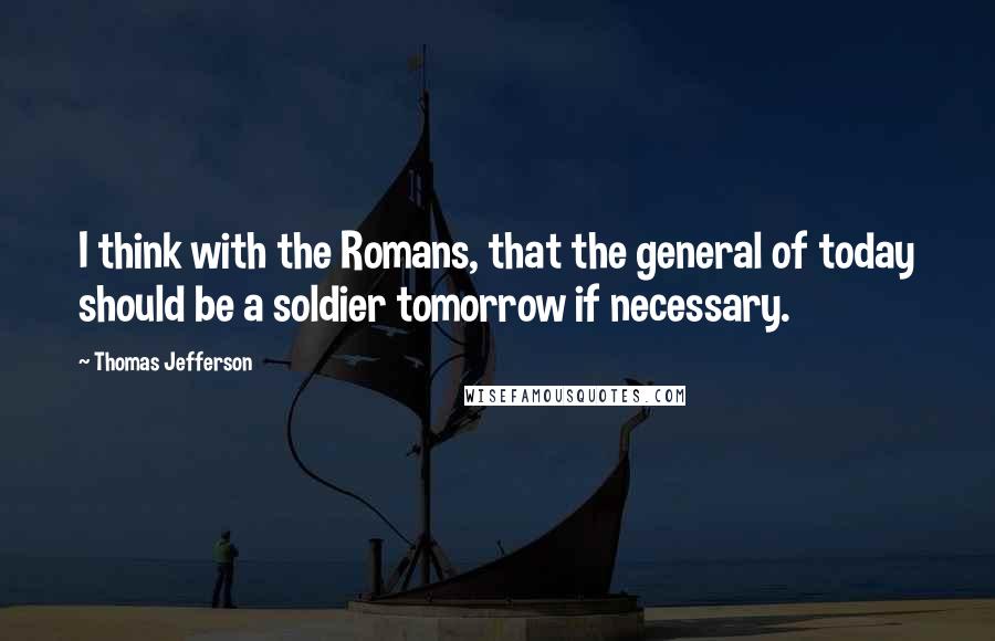 Thomas Jefferson Quotes: I think with the Romans, that the general of today should be a soldier tomorrow if necessary.