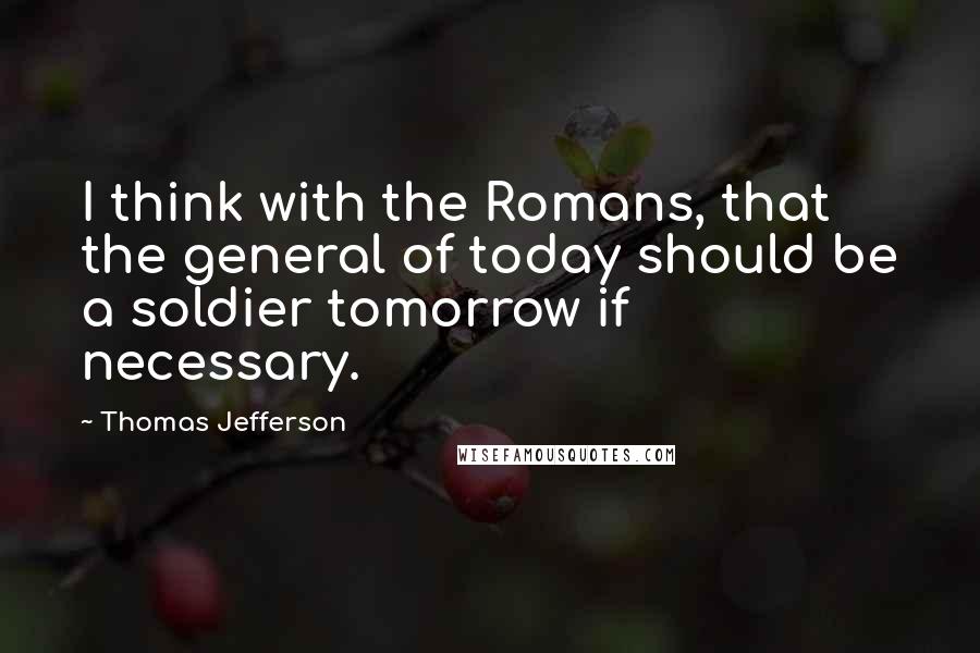 Thomas Jefferson Quotes: I think with the Romans, that the general of today should be a soldier tomorrow if necessary.