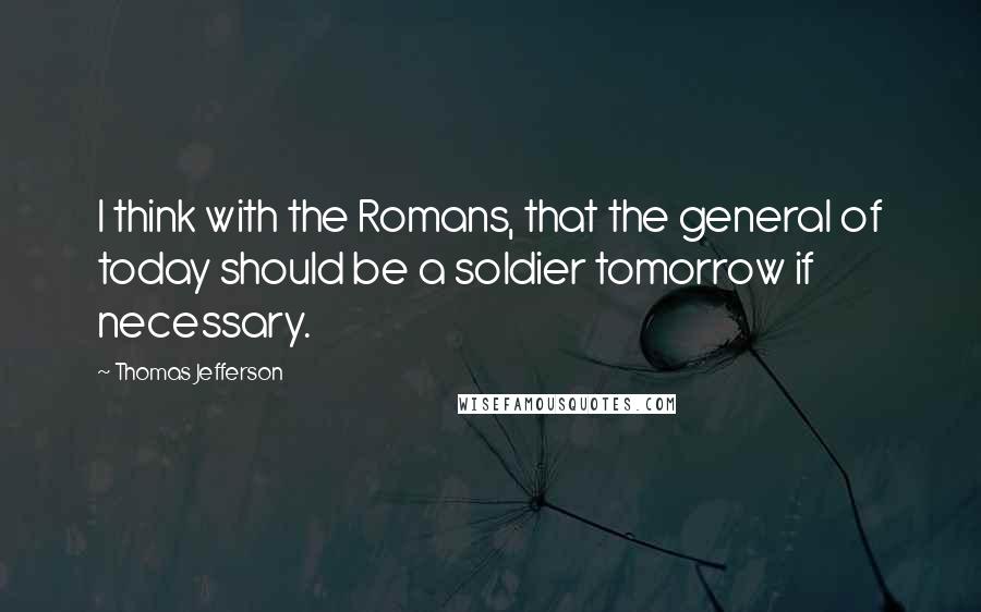 Thomas Jefferson Quotes: I think with the Romans, that the general of today should be a soldier tomorrow if necessary.