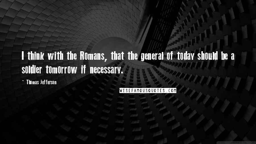 Thomas Jefferson Quotes: I think with the Romans, that the general of today should be a soldier tomorrow if necessary.