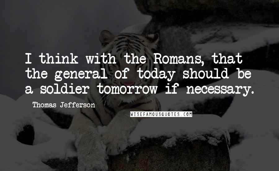 Thomas Jefferson Quotes: I think with the Romans, that the general of today should be a soldier tomorrow if necessary.
