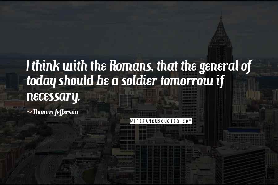 Thomas Jefferson Quotes: I think with the Romans, that the general of today should be a soldier tomorrow if necessary.