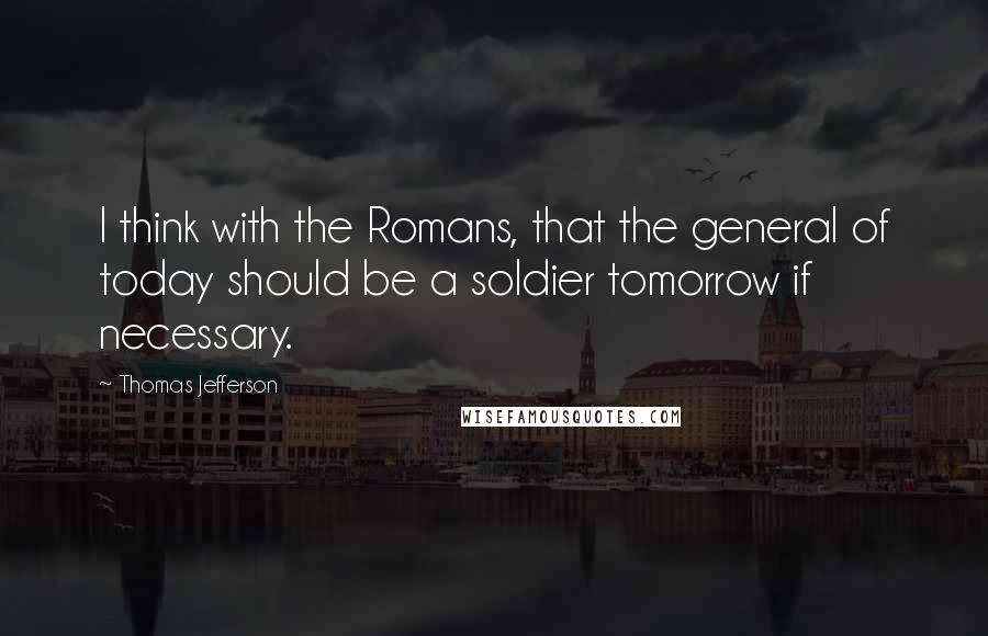 Thomas Jefferson Quotes: I think with the Romans, that the general of today should be a soldier tomorrow if necessary.