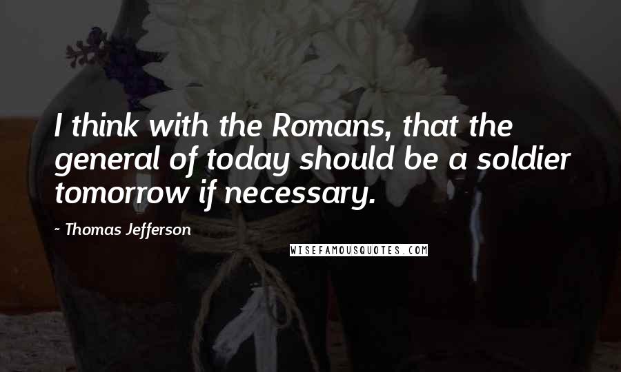 Thomas Jefferson Quotes: I think with the Romans, that the general of today should be a soldier tomorrow if necessary.