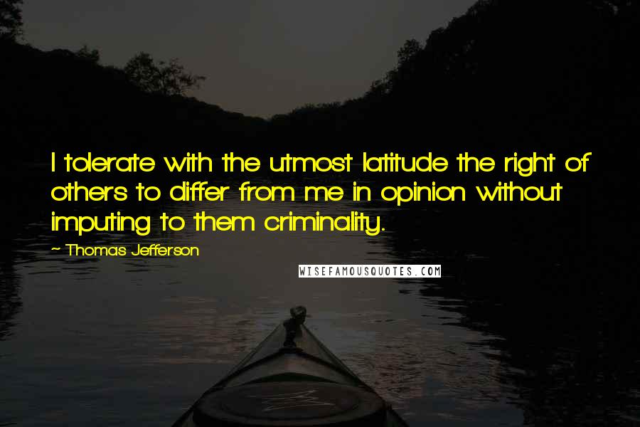 Thomas Jefferson Quotes: I tolerate with the utmost latitude the right of others to differ from me in opinion without imputing to them criminality.