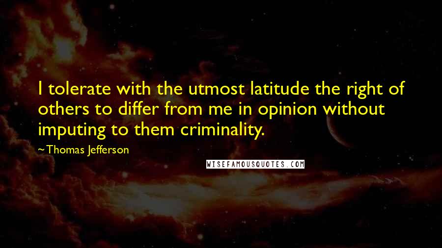 Thomas Jefferson Quotes: I tolerate with the utmost latitude the right of others to differ from me in opinion without imputing to them criminality.