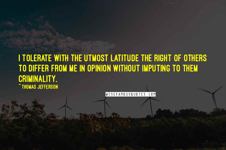 Thomas Jefferson Quotes: I tolerate with the utmost latitude the right of others to differ from me in opinion without imputing to them criminality.