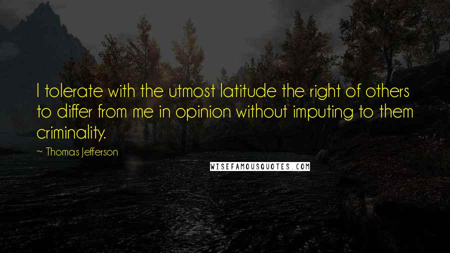 Thomas Jefferson Quotes: I tolerate with the utmost latitude the right of others to differ from me in opinion without imputing to them criminality.