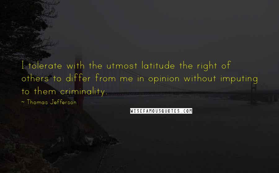 Thomas Jefferson Quotes: I tolerate with the utmost latitude the right of others to differ from me in opinion without imputing to them criminality.