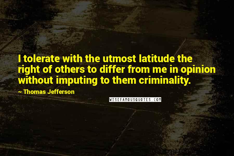 Thomas Jefferson Quotes: I tolerate with the utmost latitude the right of others to differ from me in opinion without imputing to them criminality.