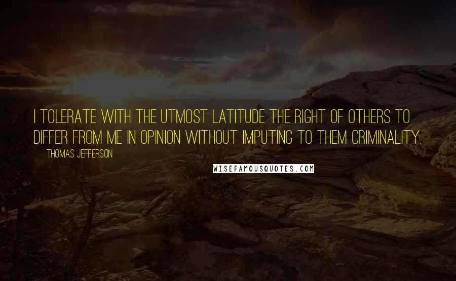 Thomas Jefferson Quotes: I tolerate with the utmost latitude the right of others to differ from me in opinion without imputing to them criminality.