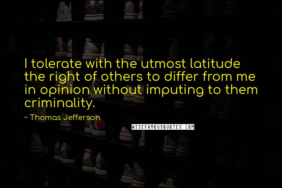 Thomas Jefferson Quotes: I tolerate with the utmost latitude the right of others to differ from me in opinion without imputing to them criminality.