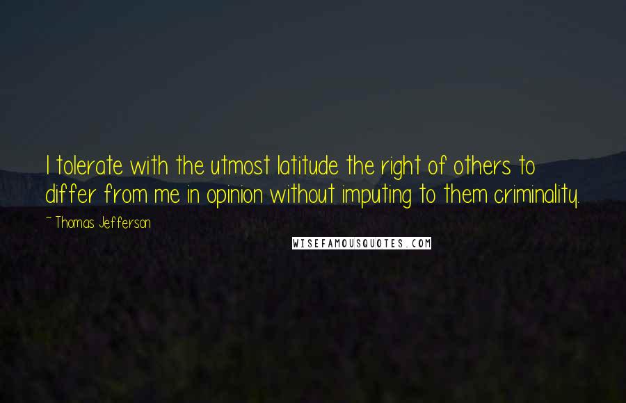 Thomas Jefferson Quotes: I tolerate with the utmost latitude the right of others to differ from me in opinion without imputing to them criminality.