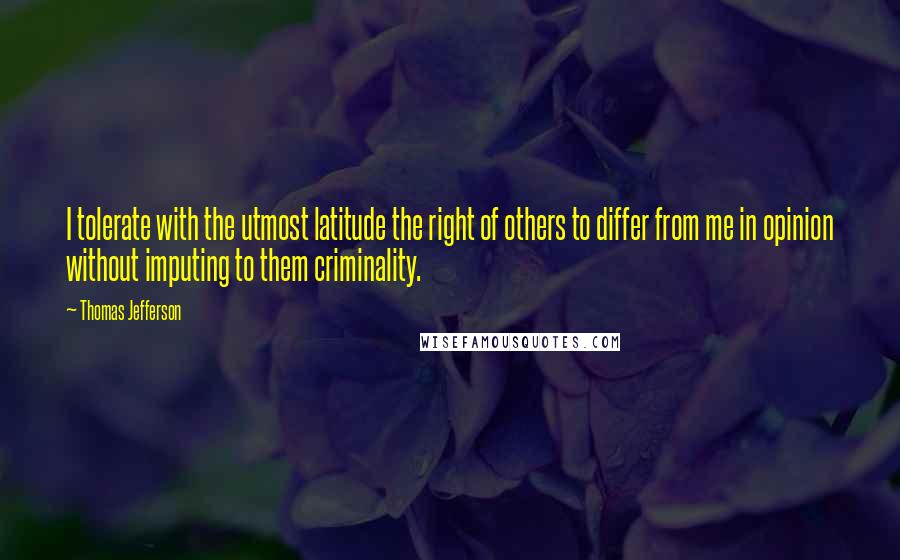 Thomas Jefferson Quotes: I tolerate with the utmost latitude the right of others to differ from me in opinion without imputing to them criminality.