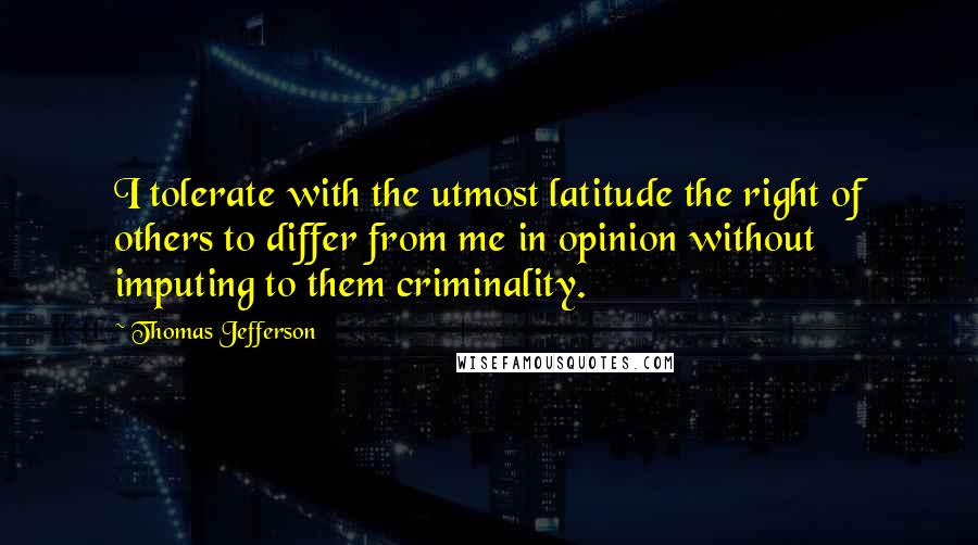 Thomas Jefferson Quotes: I tolerate with the utmost latitude the right of others to differ from me in opinion without imputing to them criminality.