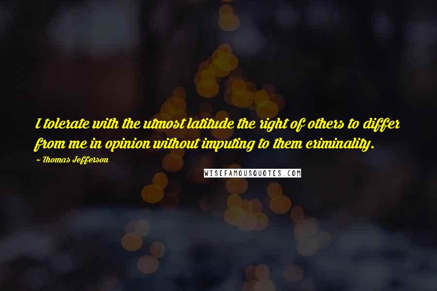Thomas Jefferson Quotes: I tolerate with the utmost latitude the right of others to differ from me in opinion without imputing to them criminality.