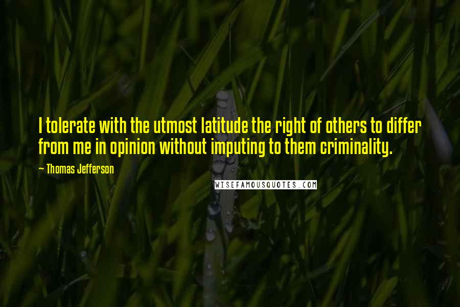 Thomas Jefferson Quotes: I tolerate with the utmost latitude the right of others to differ from me in opinion without imputing to them criminality.