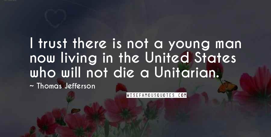 Thomas Jefferson Quotes: I trust there is not a young man now living in the United States who will not die a Unitarian.