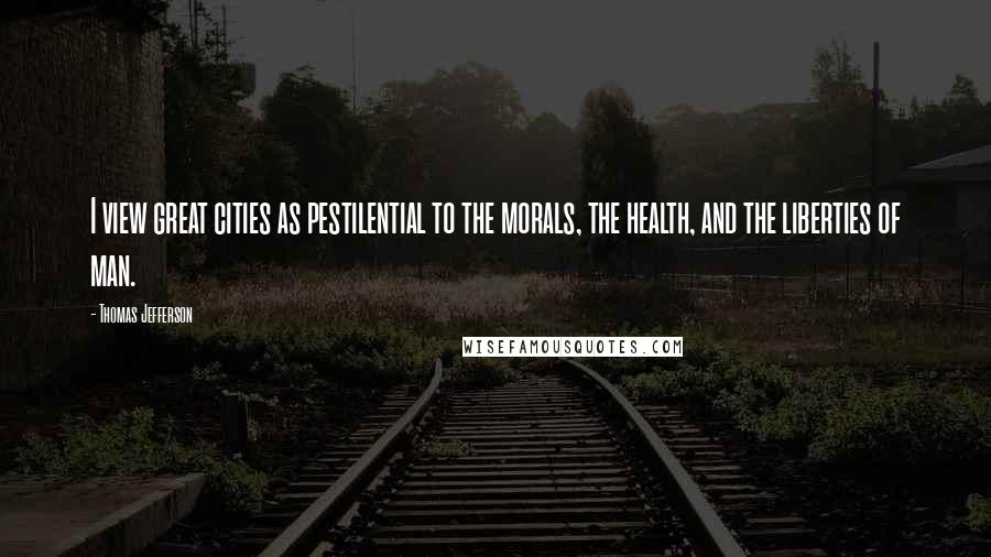 Thomas Jefferson Quotes: I view great cities as pestilential to the morals, the health, and the liberties of man.