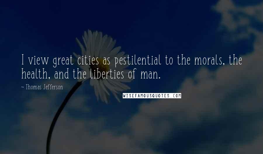 Thomas Jefferson Quotes: I view great cities as pestilential to the morals, the health, and the liberties of man.