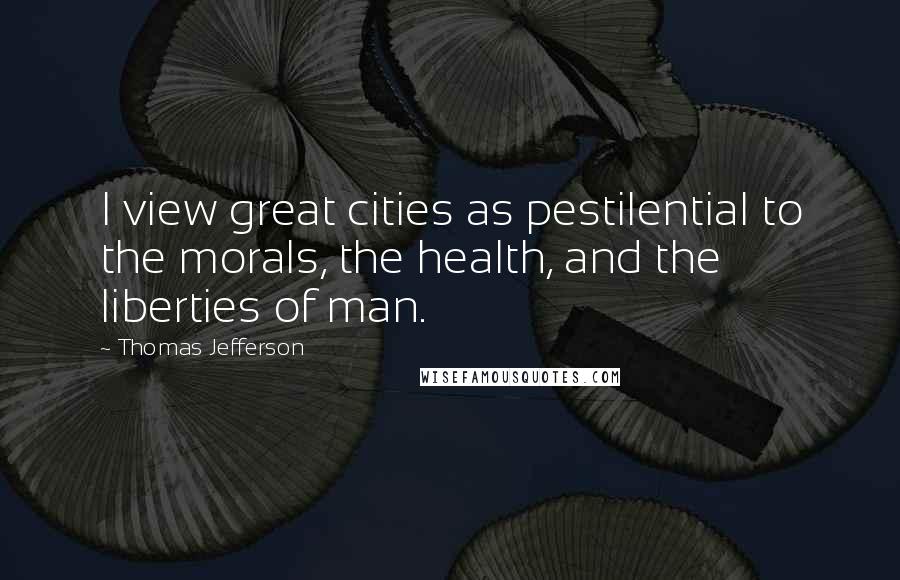 Thomas Jefferson Quotes: I view great cities as pestilential to the morals, the health, and the liberties of man.