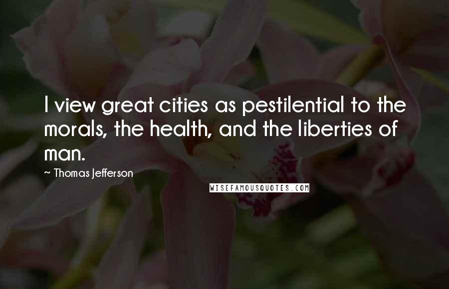 Thomas Jefferson Quotes: I view great cities as pestilential to the morals, the health, and the liberties of man.