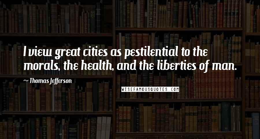 Thomas Jefferson Quotes: I view great cities as pestilential to the morals, the health, and the liberties of man.