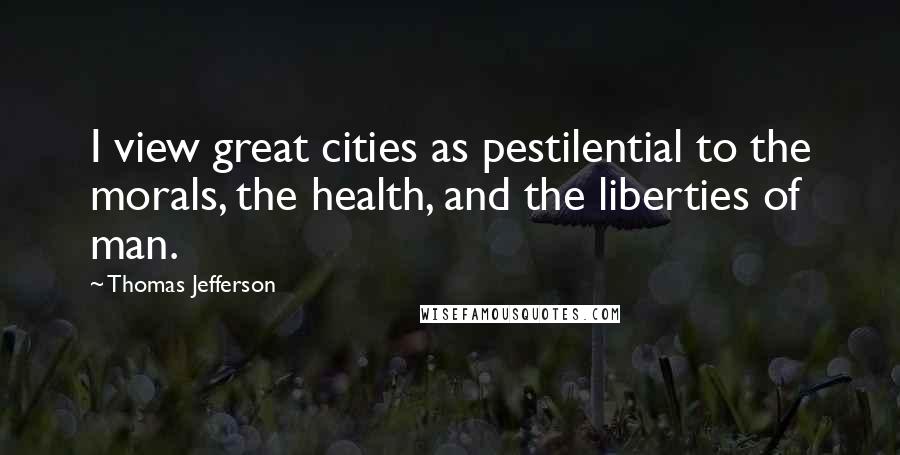 Thomas Jefferson Quotes: I view great cities as pestilential to the morals, the health, and the liberties of man.