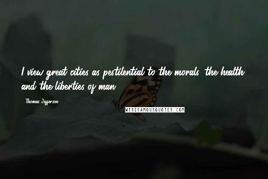 Thomas Jefferson Quotes: I view great cities as pestilential to the morals, the health, and the liberties of man.