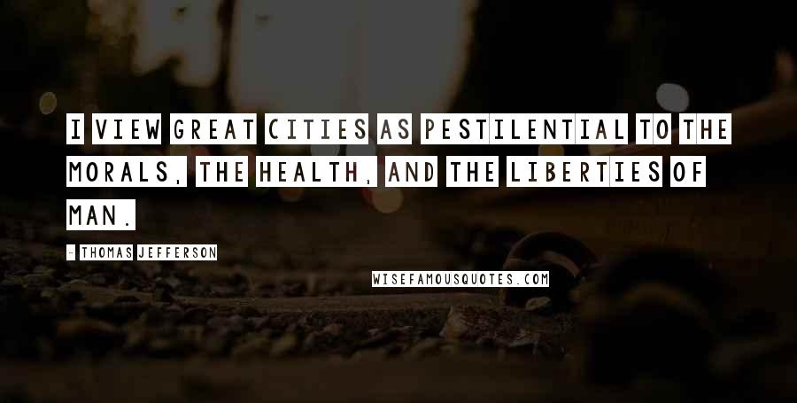 Thomas Jefferson Quotes: I view great cities as pestilential to the morals, the health, and the liberties of man.