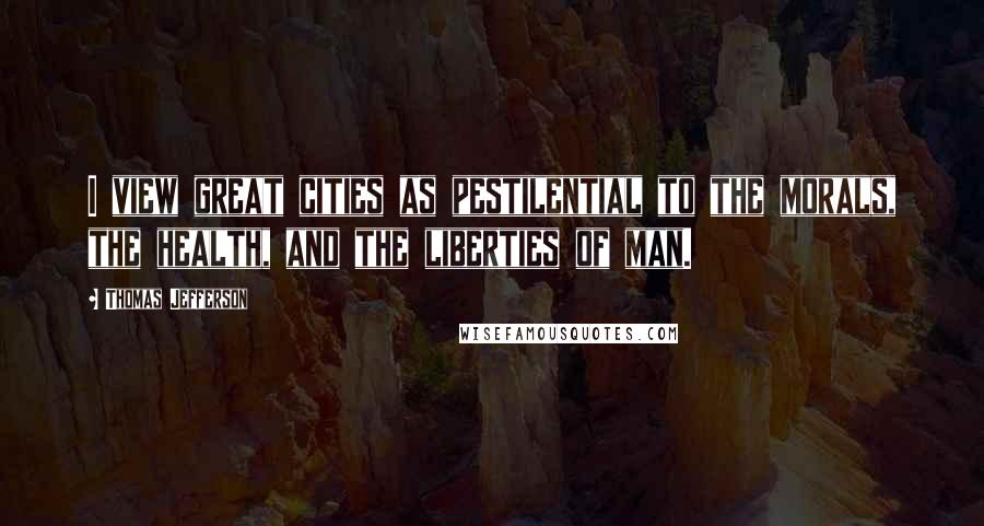 Thomas Jefferson Quotes: I view great cities as pestilential to the morals, the health, and the liberties of man.