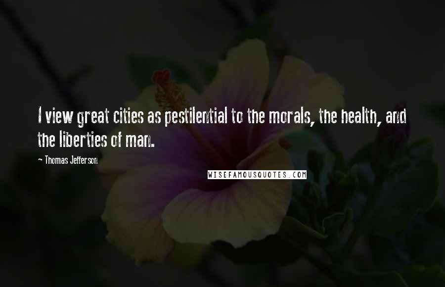 Thomas Jefferson Quotes: I view great cities as pestilential to the morals, the health, and the liberties of man.