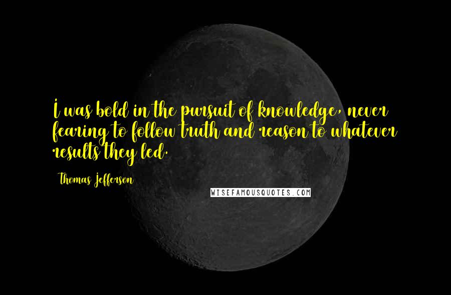 Thomas Jefferson Quotes: I was bold in the pursuit of knowledge, never fearing to follow truth and reason to whatever results they led.