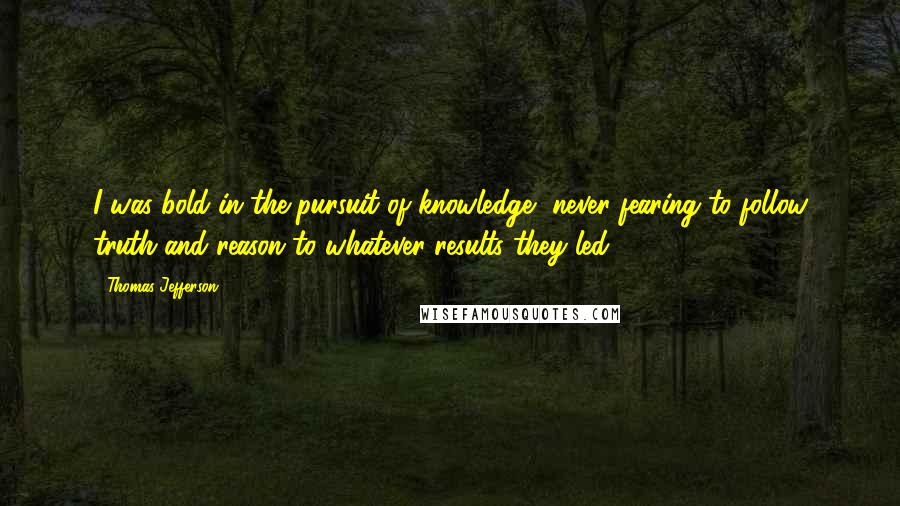 Thomas Jefferson Quotes: I was bold in the pursuit of knowledge, never fearing to follow truth and reason to whatever results they led.