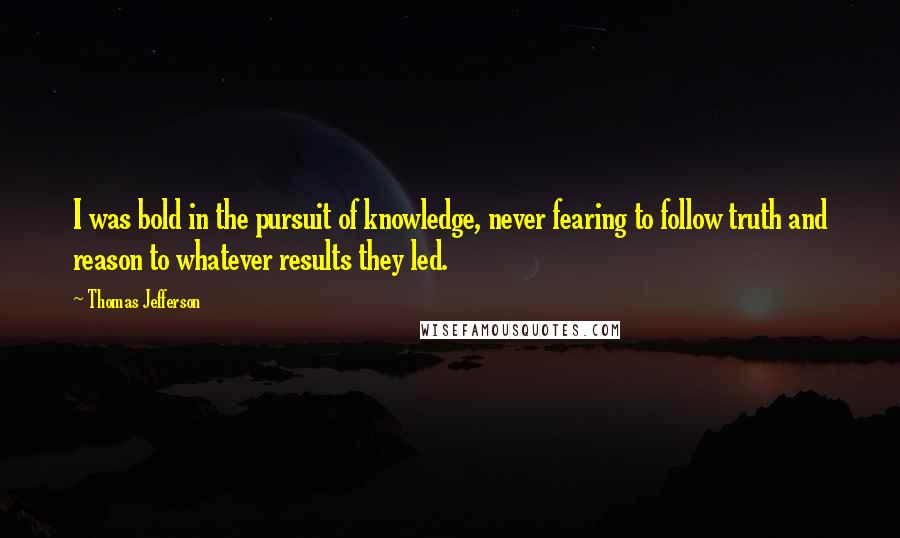 Thomas Jefferson Quotes: I was bold in the pursuit of knowledge, never fearing to follow truth and reason to whatever results they led.