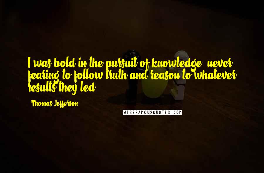 Thomas Jefferson Quotes: I was bold in the pursuit of knowledge, never fearing to follow truth and reason to whatever results they led.