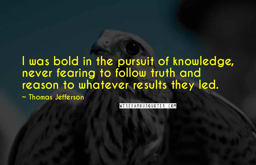 Thomas Jefferson Quotes: I was bold in the pursuit of knowledge, never fearing to follow truth and reason to whatever results they led.