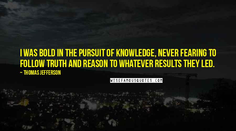 Thomas Jefferson Quotes: I was bold in the pursuit of knowledge, never fearing to follow truth and reason to whatever results they led.