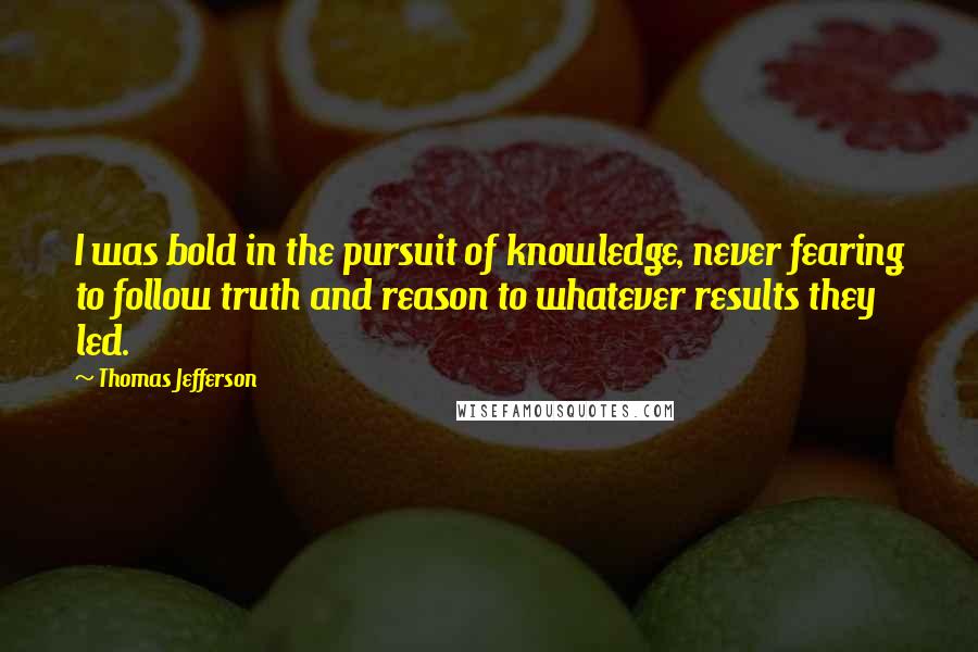 Thomas Jefferson Quotes: I was bold in the pursuit of knowledge, never fearing to follow truth and reason to whatever results they led.