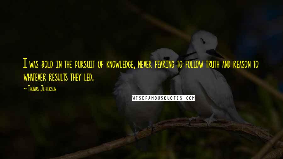 Thomas Jefferson Quotes: I was bold in the pursuit of knowledge, never fearing to follow truth and reason to whatever results they led.