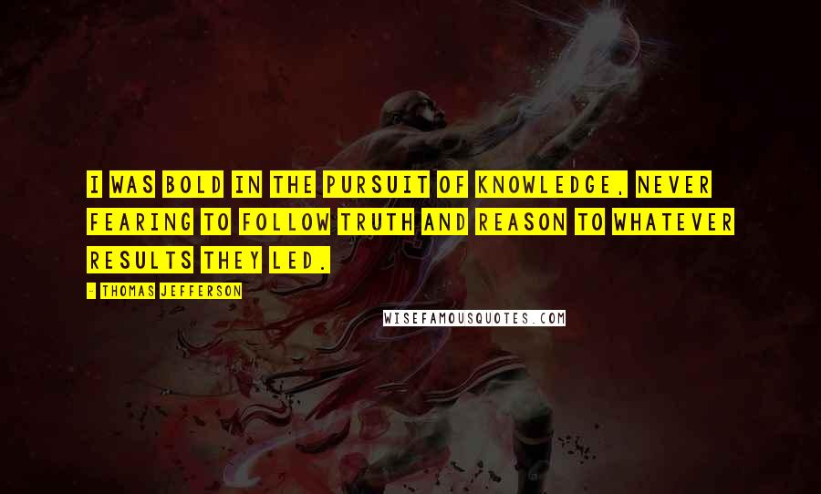 Thomas Jefferson Quotes: I was bold in the pursuit of knowledge, never fearing to follow truth and reason to whatever results they led.