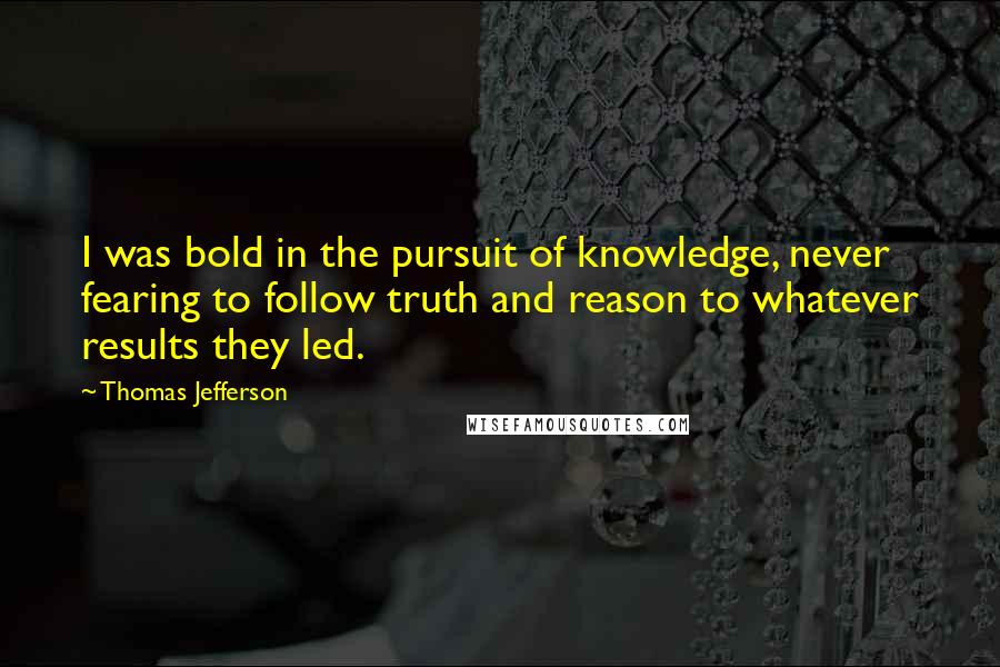 Thomas Jefferson Quotes: I was bold in the pursuit of knowledge, never fearing to follow truth and reason to whatever results they led.