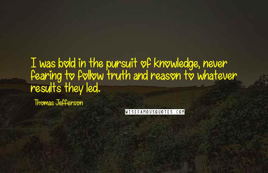 Thomas Jefferson Quotes: I was bold in the pursuit of knowledge, never fearing to follow truth and reason to whatever results they led.