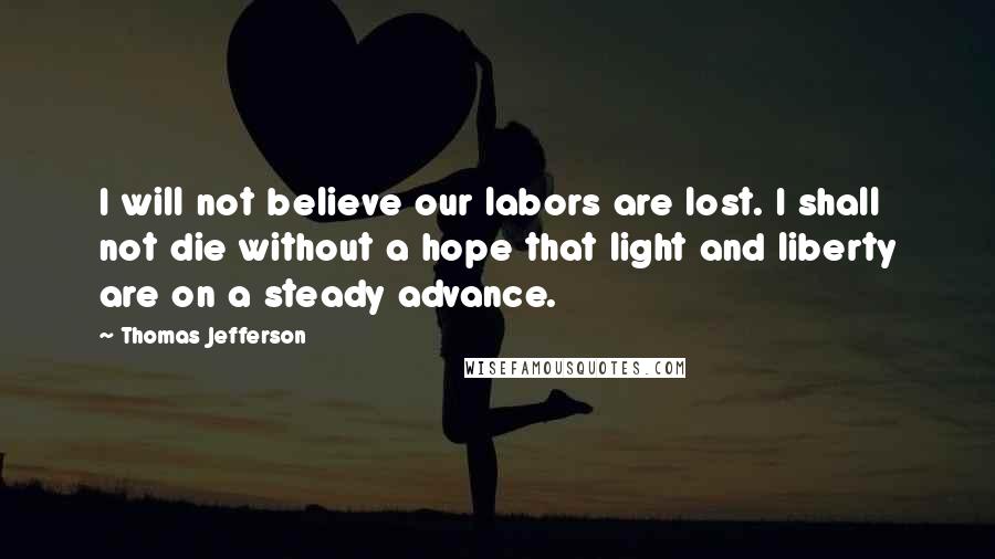 Thomas Jefferson Quotes: I will not believe our labors are lost. I shall not die without a hope that light and liberty are on a steady advance.