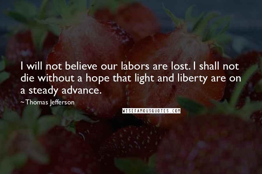 Thomas Jefferson Quotes: I will not believe our labors are lost. I shall not die without a hope that light and liberty are on a steady advance.