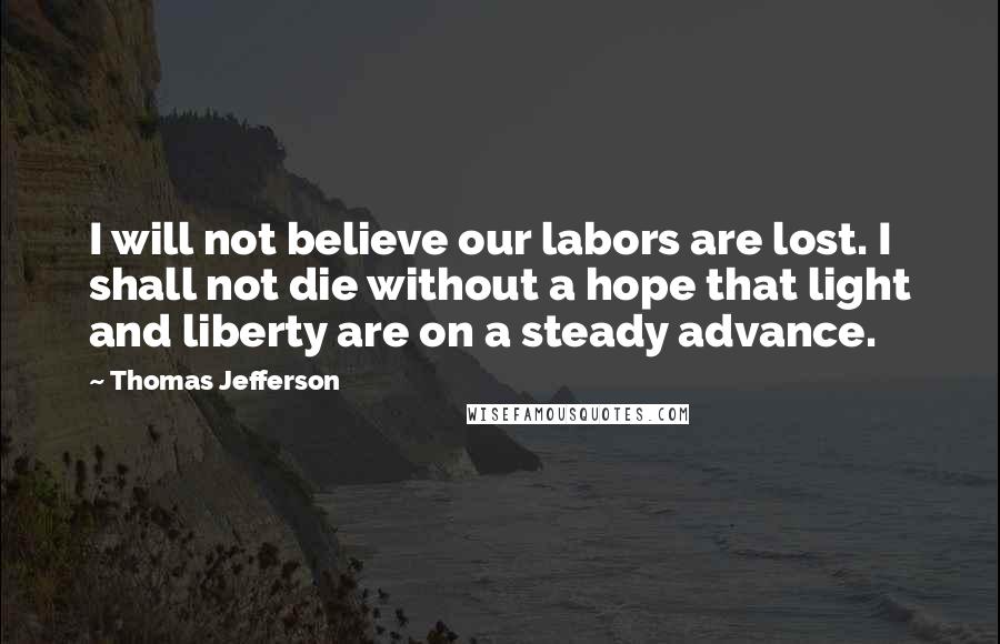 Thomas Jefferson Quotes: I will not believe our labors are lost. I shall not die without a hope that light and liberty are on a steady advance.